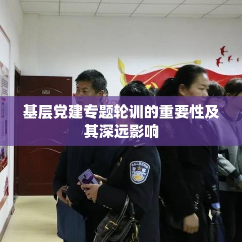 基层党建专题轮训的重要性及其深远影响