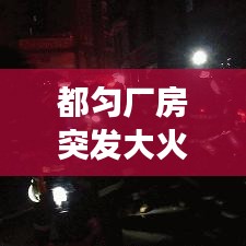 都匀厂房突发大火，紧急救援行动迅速启动，火势得到有效控制