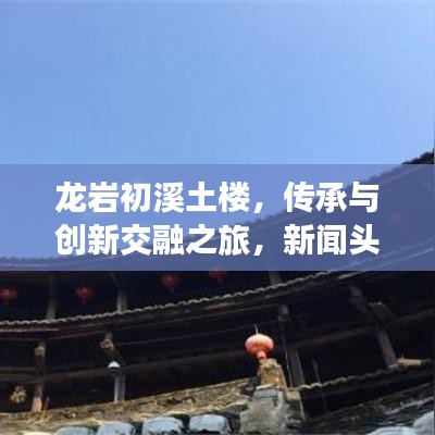 龙岩初溪土楼，传承与创新交融之旅，新闻头条重磅报道！