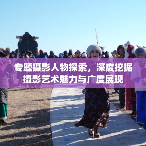 专题摄影人物探索，深度挖掘摄影艺术魅力与广度展现