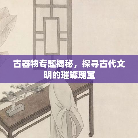 古器物专题揭秘，探寻古代文明的璀璨瑰宝