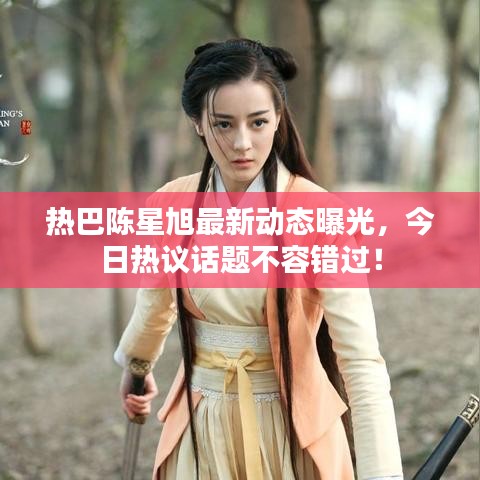 热巴陈星旭最新动态曝光，今日热议话题不容错过！