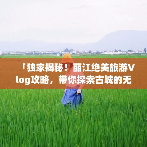 「独家揭秘！丽江绝美旅游Vlog攻略，带你探索古城的无限魅力」