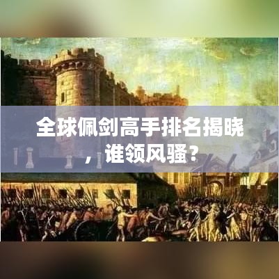 全球佩剑高手排名揭晓，谁领风骚？