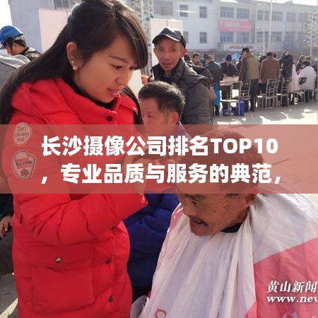 长沙摄像公司排名TOP10，专业品质与服务的典范，你值得拥有！