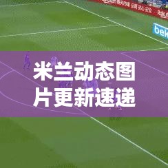 米兰动态图片更新速递，最新报道抢先看！